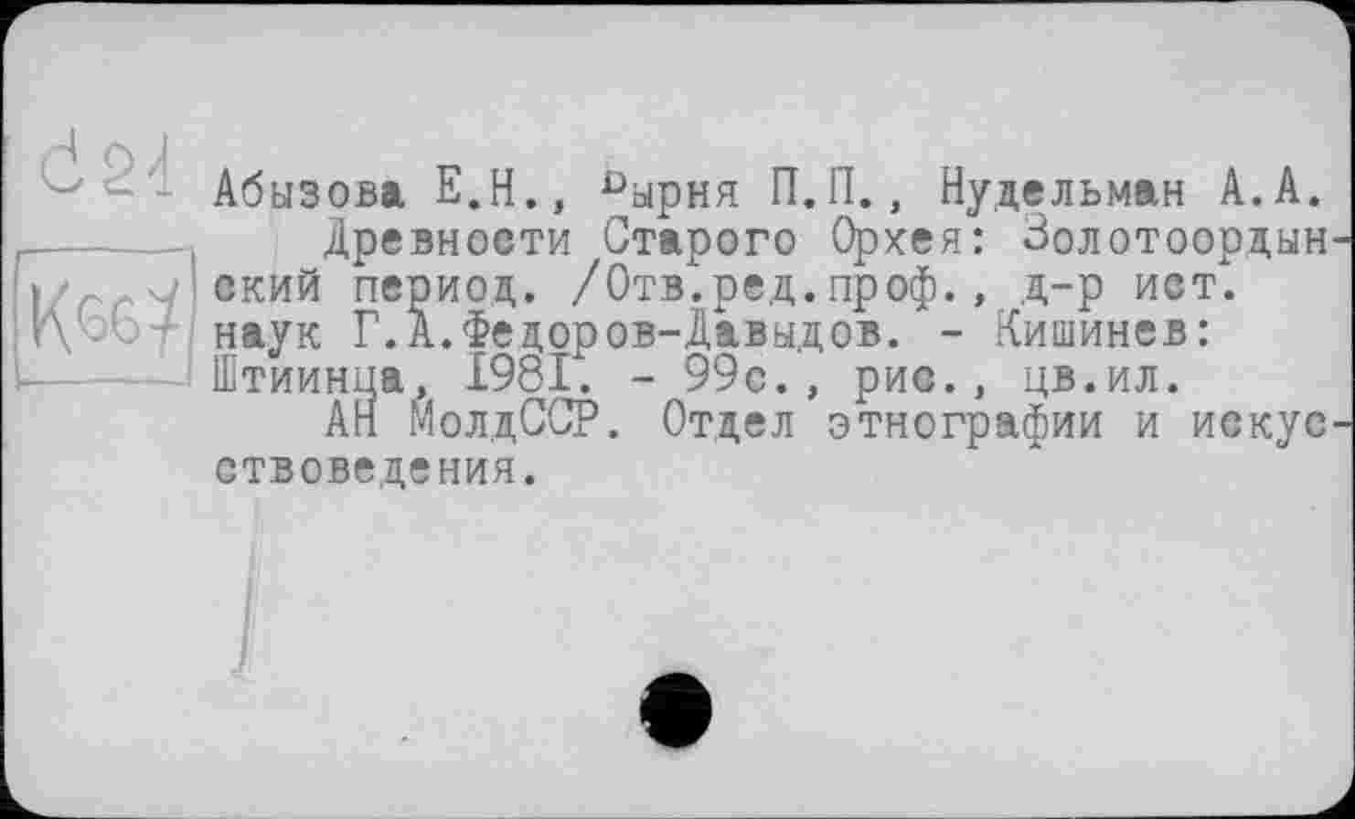 ﻿Абызова Е.Н., пырня П.П., Нудельман А.А. ----- Древности Старого Орхея: Золотоордын-
I ский период. /Отв.ред.проф., д-р ист. r\bbf наук Г.А.Федоров-Давыдов. - Кишинев:
Штиинца, 1981. - 99с., рис., цв.ил.
АН МолдССР. Отдел этнографии ствоведения.
и искус-